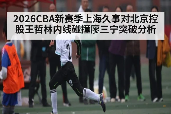 2026CBA新赛季上海久事对北京控股王哲林内线碰撞廖三宁突破分析