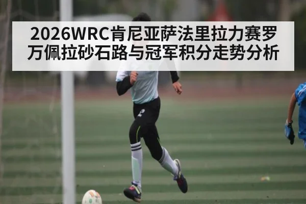 2026WRC肯尼亚萨法里拉力赛罗万佩拉砂石路与冠军积分走势分析