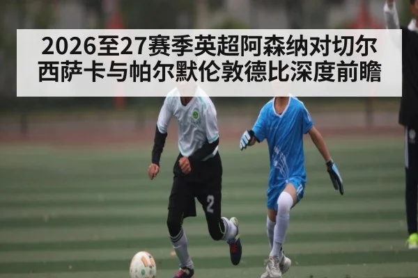 2026至27赛季英超阿森纳对切尔西萨卡与帕尔默伦敦德比深度前瞻