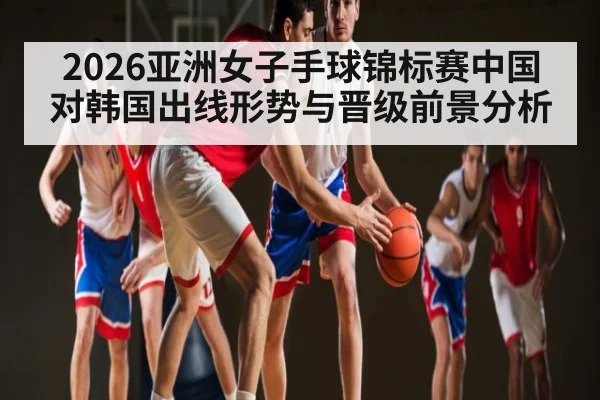 2026亚洲女子手球锦标赛中国对韩国出线形势与晋级前景分析